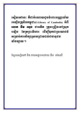 ស ៀវសៅស េះ គឺជាអំសោយជូ ចំស េះបោា ល័យ
សអឡិចត្រូ ិចកម្ពុជា(E-Library of Cambodia) អំពី
សោក ធីម្ ឈុ ជាអរីរ ត្គូបសត្រៀ សៅត្ ុក
រសវៀរ ខែត្រត្ពេះវិហារ ស ើម្ប ីទុកជាត្បសោជ ៍
ត្ាប់ការ ិកាត្ាវត្ជាវ ល់ជនា ុជ
ទំរឡាយ ។
ស្កែនសកៀវសៅ និង វាយអត្ថបទសោយ ធីម សម៉េងលី
 