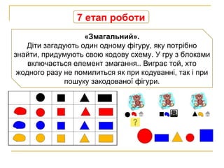 7 етап роботи
«Змагальний».
Діти загадують один одному фігуру, яку потрібно
знайти, придумують свою кодову схему. У гру з блоками
включається елемент змагання.. Виграє той, хто
жодного разу не помилиться як при кодуванні, так і при
пошуку закодованої фігури.
 