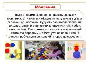 Мовлення
Ігри з блоками Дьенеша сприяють розвитку
мовлення: діти вчаться міркувати, вступають в діалог
зі своїми однолітками, будують свої висловлювання,
використовуючи в реченнях сполучники «і», «або»,
«не», та інші. Вони охоче вступають в мовленнєвий
контакт з дорослими, збагачується словниковий
запас, пробуджується жвавий інтерес до навчання.
 