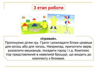 3 етап роботи
«Ігровий».
Пропонуємо дітям гру. Грати і розкладати блоки цікавіше
для когось або для чогось. Наприклад, пригостити звірів,
розселити мешканців, посадити город і т.д. Комплекс
ігор представлений в невеликій брошурі, що входить до
комплекту з блоками.
 