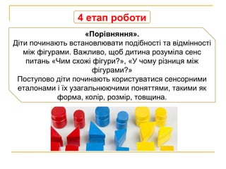 4 етап роботи
«Порівняння».
Діти починають встановлювати подібності та відмінності
між фігурами. Важливо, щоб дитина розуміла сенс
питань «Чим схожі фігури?», «У чому різниця між
фігурами?»
Поступово діти починають користуватися сенсорними
еталонами і їх узагальнюючими поняттями, такими як
форма, колір, розмір, товщина.
 