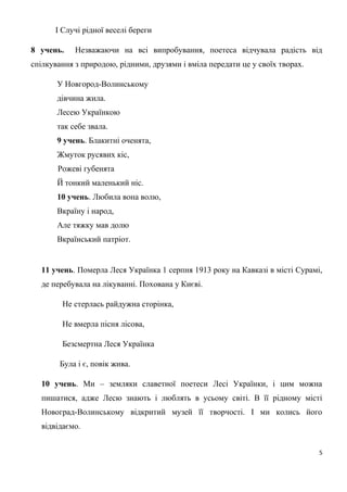 І Случі рідної веселі береги
8 учень. Незважаючи на всі випробування, поетеса відчувала радість від
спілкування з природою, рідними, друзями і вміла передати це у своїх творах.
У Новгород-Волинському
дівчина жила.
Лесею Українкою
так себе звала.
9 учень. Блакитні оченята,
Жмуток русявих кіс,
Рожеві губенята
Й тонкий маленький ніс.
10 учень. Любила вона волю,
Вкраїну і народ,
Але тяжку мав долю
Вкраїнський патріот.
11 учень. Померла Леся Українка 1 серпня 1913 року на Кавказі в місті Сурамі,
де перебувала на лікуванні. Похована у Києві.
Не стерлась райдужна сторінка,
Не вмерла пісня лісова,
Безсмертна Леся Українка
Була і є, повік жива.
10 учень. Ми – земляки славетної поетеси Лесі Українки, і цим можна
пишатися, адже Лесю знають і люблять в усьому світі. В її рідному місті
Новоград-Волинському відкритий музей її творчості. І ми колись його
відвідаємо.
5
 