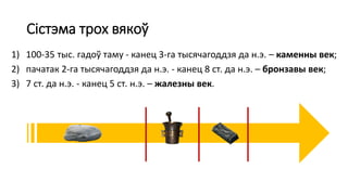 Сістэма трох вякоў
1) 100-35 тыс. гадоў таму - канец 3-га тысячагоддзя да н.э. – каменны век;
2) пачатак 2-га тысячагоддзя да н.э. - канец 8 ст. да н.э. – бронзавы век;
3) 7 ст. да н.э. - канец 5 ст. н.э. – жалезны век.
 