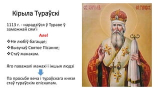 Кірыла Тураўскі
1113 г. - нарадзіўся ў Тураве ў
заможнай сям'і
Але!
Не любіў багацце;
Вывучаў Святое Пісанне;
Стаў манахам.
Яго паважалі манахі і іншыя людзі
Па просьбе веча і тураўскага князя
стаў тураўскім епіскапам.
 