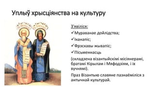 Уплыў хрысціянства на культуру
З'явіліся:
Мураванае дойлідства;
Іканапіс;
Фрэскавы жывапіс;
Пісьменнасць
(складзена візантыйскімі місіянерамі,
братамі Кірылам і Мяфодзіям, і іх
вучнямі).
Праз Візантыю славяне пазнаёміліся з
антычнай культурай.
 