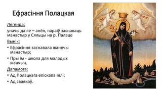 Ефрасіння Полацкая
Легенда:
уначы да яе – анёл, параіў заснаваць
манастыр у Сяльцы на р. Палаце
Вынік:
• Ефрасіння заснавала жаночы
манастыр;
• Пры ім - школа для маладых
жанчын.
Дапамога:
• Ад Полацкага епіскапа Іллі;
• Ад сваякоў.
 