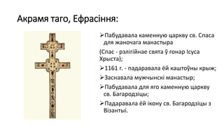 Акрамя таго, Ефрасіння:
Пабудавала каменную царкву св. Спаса
для жаночага манастыра
(Спас - рэлігійнае свята ў гонар Ісуса
Хрыста);
1161 г. - падаравала ёй каштоўны крыж;
Заснавала мужчынскі манастыр;
Пабудавала для яго каменную царкву
св. Багародзіцы;
Падаравала ёй ікону св. Багародзіцы з
Візантыі.
 