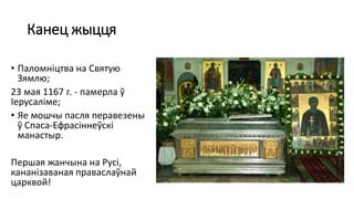 Канец жыцця
• Паломніцтва на Святую
Зямлю;
23 мая 1167 г. - памерла ў
Іерусаліме;
• Яе мошчы пасля перавезены
ў Спаса-Ефрасіннеўскі
манастыр.
Першая жанчына на Русі,
кананізаваная праваслаўнай
царквой!
 