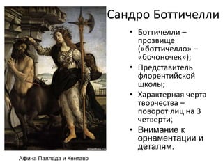 Сандро Боттичелли
• Боттичелли –
прозвище
(«боттичелло» –
«бочоночек»);
• Представитель
флорентийской
школы;
• Характерная черта
творчества –
поворот лиц на 3
четверти;
• Внимание к
орнаментации и
деталям.
Афина Паллада и Кентавр
 