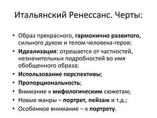 Итальянский Ренессанс. Черты:
• Образ прекрасного, гармонично развитого,
сильного духом и телом человека-героя;
• Идеализация: отрешается от частностей,
незначительных подробностей во имя
обобщенного образа;
• Использование перспективы;
• Пропорциональность;
• Внимание к мифологическим сюжетам;
• Новые жанры – портрет, пейзаж и т.д.;
• Особенное внимание – к портрету.
 