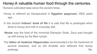 Honey:A valuable human food through the centuries.
Humans cultivated bees since the ancient times.
Honey is referred as therapeutical in Egyptian papyruses 3500 years
ago.
In the ancient Indians’ book of life it is said that life is prolonged when
there is honey and milk in everyday diet.
Nectar was the food of the immortal Olympian Gods. Zeus was brought
up with honey by the Bee nymph.
The father of medicine Hippocrates recommended it for the treatment of
several diseases, and so did Aristotle who believed that honey
prolongs life.
 