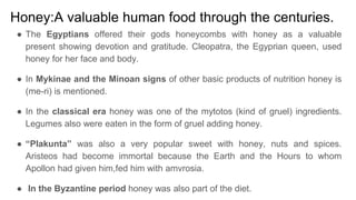 Honey:A valuable human food through the centuries.
● The Egyptians offered their gods honeycombs with honey as a valuable
present showing devotion and gratitude. Cleopatra, the Egyprian queen, used
honey for her face and body.
● In Mykinae and the Minoan signs of other basic products of nutrition honey is
(me-ri) is mentioned.
● In the classical era honey was one of the mytotos (kind of gruel) ingredients.
Legumes also were eaten in the form of gruel adding honey.
● “Plakunta” was also a very popular sweet with honey, nuts and spices.
Aristeos had become immortal because the Earth and the Hours to whom
Apollon had given him,fed him with amvrosia.
● In the Byzantine period honey was also part of the diet.
 