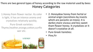 Honey Categories
1.Honey from flower nectar. Its color
is light, it has an intence aroma and
crystalizes relatively quickly.
Pure Greek varieties:
Thyme,heather,orange,cotton,sunflo
wer etc.
• 2. Honeydew honey from hertal or
animal origin (secretions by insects
which are parasitic on trees). It is
darker,more viscous and less sweet
tham flower honey. It crystalizes or it
doesn’t crystalize at all.
• Pure Greek Varieties:
• Pine,Fir
There are two general types of honey according to the raw material used by bees:
 