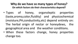 Why do we have so many types of honey?
On which factors do their characteristics depend?
• Types of honey, organoleptic properties
(taste,aroma,color,fluidity) and physicochemical
(moisture,PH,conductivity,etc) depend entirely on:
The herbal origin of nectar or honeydews, the
geographical area and the weather conditions.
• When these factors change, honey properties
change too.
 