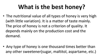 What is the best honey?
• The nutritional value of all types of honey is very high
(with little variation). It is a matter of taste mainly.
The price of honey is not a criterion of quality. It
depends mainly on the production cost and the
demand.
• Any type of honey is one thousand times better than
any other sweetener(sugar, maltitol, aspartame, etc.)
 