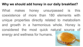 Why we should add honey in our daily breakfast?
What makes honey unsurpassed is this
coexistence of more than 180 elements with
unique properties directly related to metabolism
and growth in a harmonious whole. Honey is
considered the most quick natural source of
energy and wellness for humans.
 