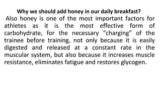 Why we should add honey in our daily breakfast?
Also honey is one of the most important factors for
athletes as it is the most effective form of
carbohydrate, for the necessary “charging” of the
trainee before training, not only because it is easily
digested and released at a constant rate in the
muscular system, but also because it increases muscle
resistance, eliminates fatigue and restores glycogen.
 