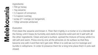 Melekounia
Ingredients:
• 700 gr honey
• 1kg sesame
• ½ t-spoon of cinnamon
• ½ t-spoon nutmeg
• scrap of 1 orange (or bergamot)
• 100gr almonds whitened
Execution
First clean the sesame and brown it .Then flail it lightly in a mortar or in a blender.Boil
the honey until it loses its humidity and starts to become solid and stir it well with all
the other ingredients. Clean and wet a surface ,spread the mixture of honey while it is
still soft and warm. Press one by one all the almonds on its surface so that they
become one with it and then let it get cold. When it is cold we cut it in lozenge and
bundle in cellophane. In order to preserve them for a long time place them in pots well
closed.
 