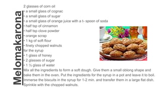 Melomakarona
2 glasses of corn oil
• a small glass of cognac
• a small glass of sugar
• a small glass of orange juice with a t- spoon of soda
• half tsp of cinnamon
• half tsp clove powder
• orange scrap
• 1 kg of soft flour
• finely chopped walnuts
for the syrup
• 1 glass of honey
• 2 glasses of sugar
• 1 ½ glass of water
Mix all the ingredients to form a soft dough. Give them a small oblong shape and
bake them in the oven. Put the ingredients for the syrup in a pot and leave it to boil.
Immerse the biscuits in the syrup for 1-2 min. and transfer them in a large flat dish.
Sprinkle with the chopped walnuts.
 