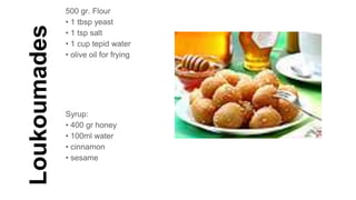 Loukoumades
500 gr. Flour
• 1 tbsp yeast
• 1 tsp salt
• 1 cup tepid water
• olive oil for frying
Syrup:
• 400 gr honey
• 100ml water
• cinnamon
• sesame
 