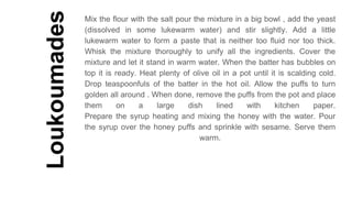 Loukoumades
Mix the flour with the salt pour the mixture in a big bowl , add the yeast
(dissolved in some lukewarm water) and stir slightly. Add a little
lukewarm water to form a paste that is neither too fluid nor too thick.
Whisk the mixture thoroughly to unify all the ingredients. Cover the
mixture and let it stand in warm water. When the batter has bubbles on
top it is ready. Heat plenty of olive oil in a pot until it is scalding cold.
Drop teaspoonfuls of the batter in the hot oil. Allow the puffs to turn
golden all around . When done, remove the puffs from the pot and place
them on a large dish lined with kitchen paper.
Prepare the syrup heating and mixing the honey with the water. Pour
the syrup over the honey puffs and sprinkle with sesame. Serve them
warm.
 
