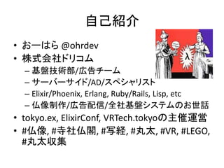 自己紹介
• おーはら @ohrdev
• 株式会社ドリコム
– 基盤技術部/広告チーム
– サーバーサイド/AD/スペシャリスト
– Elixir/Phoenix, Erlang, Ruby/Rails, Lisp, etc
– 仏像制作/広告配信/全社基盤システムのお世話
• tokyo.ex, ElixirConf, VRTech.tokyoの主催運営
• #仏像, #寺社仏閣, #写経, #丸太, #VR, #LEGO,
#丸太収集
 