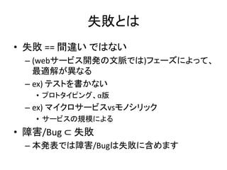 失敗とは
• 失敗 == 間違い ではない
– (webサービス開発の文脈では)フェーズによって、
最適解が異なる
– ex) テストを書かない
• プロトタイピング、α版
– ex) マイクロサービスvsモノシリック
• サービスの規模による
• 障害/Bug ⊂ 失敗
– 本発表では障害/Bugは失敗に含めます
 