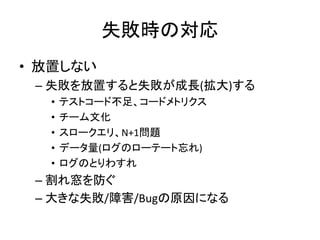 失敗時の対応
• 放置しない
– 失敗を放置すると失敗が成長(拡大)する
• テストコード不足、コードメトリクス
• チーム文化
• スロークエリ、N+1問題
• データ量(ログのローテート忘れ)
• ログのとりわすれ
– 割れ窓を防ぐ
– 大きな失敗/障害/Bugの原因になる
 