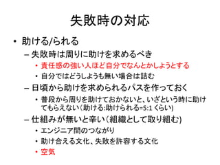 失敗時の対応
• 助ける/られる
– 失敗時は周りに助けを求めるべき
• 責任感の強い人ほど自分でなんとかしようとする
• 自分ではどうしようも無い場合は詰む
– 日頃から助けを求められるパスを作っておく
• 普段から周りを助けておかないと、いざという時に助け
てもらえない（助ける:助けられる=5:1 くらい)
– 仕組みが無いと辛い（組織として取り組む)
• エンジニア間のつながり
• 助け合える文化、失敗を許容する文化
• 空気
 