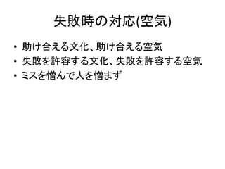 失敗時の対応(空気)
• 助け合える文化、助け合える空気
• 失敗を許容する文化、失敗を許容する空気
• ミスを憎んで人を憎まず
 
