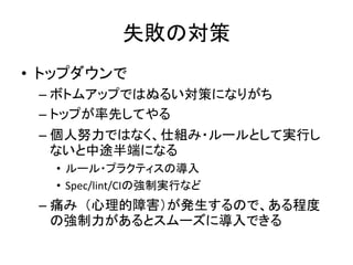 失敗の対策
• トップダウンで
– ボトムアップではぬるい対策になりがち
– トップが率先してやる
– 個人努力ではなく、仕組み・ルールとして実行し
ないと中途半端になる
• ルール・プラクティスの導入
• Spec/lint/CIの強制実行など
– 痛み（心理的障害）が発生するので、ある程度
の強制力があるとスムーズに導入できる
 