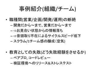 事例紹介(組織/チーム)
• 職種間(営業/企画/開発/運用)の断絶
– 開発だから〜まで、営業だから〜まで
– ⇨お見合い状態からの情報落ち
– ⇨音頭取り不在によるサイクルスピード低下
– スクラム/1チーム感の醸成（空気)
• 教育としての失敗(どう失敗経験をさせるか)
– ペアプロ, コードレビュー
– 検証環境へのリリース&ストレステスト
 