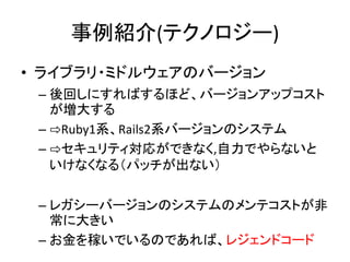 事例紹介(テクノロジー)
• ライブラリ・ミドルウェアのバージョン
– 後回しにすればするほど、バージョンアップコスト
が増大する
– ⇨Ruby1系、Rails2系バージョンのシステム
– ⇨セキュリティ対応ができなく,自力でやらないと
いけなくなる（パッチが出ない）
– レガシーバージョンのシステムのメンテコストが非
常に大きい
– お金を稼いでいるのであれば、レジェンドコード
 