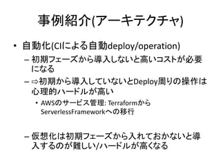 事例紹介(アーキテクチャ)
• 自動化(CIによる自動deploy/operation)
– 初期フェーズから導入しないと高いコストが必要
になる
– ⇨初期から導入していないとDeploy周りの操作は
心理的ハードルが高い
• AWSのサービス管理: Terraformから
ServerlessFrameworkへの移行
– 仮想化は初期フェーズから入れておかないと導
入するのが難しい/ハードルが高くなる
 