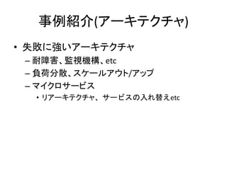 事例紹介(アーキテクチャ)
• 失敗に強いアーキテクチャ
– 耐障害、監視機構、etc
– 負荷分散、スケールアウト/アップ
– マイクロサービス
• リアーキテクチャ、サービスの入れ替えetc
 