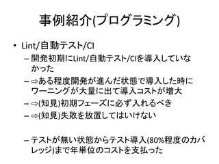 事例紹介(プログラミング)
• Lint/自動テスト/CI
– 開発初期にLint/自動テスト/CIを導入していな
かった
– ⇨ある程度開発が進んだ状態で導入した時に
ワーニングが大量に出て導入コストが増大
– ⇨(知見)初期フェーズに必ず入れるべき
– ⇨(知見)失敗を放置してはいけない
– テストが無い状態からテスト導入(80%程度のカバ
レッジ)まで年単位のコストを支払った
 