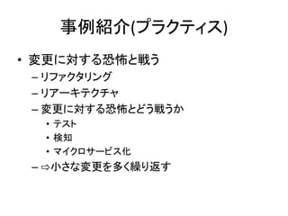 事例紹介(プラクティス)
• 変更に対する恐怖と戦う
– リファクタリング
– リアーキテクチャ
– 変更に対する恐怖とどう戦うか
• テスト
• 検知
• マイクロサービス化
– ⇨小さな変更を多く繰り返す
 