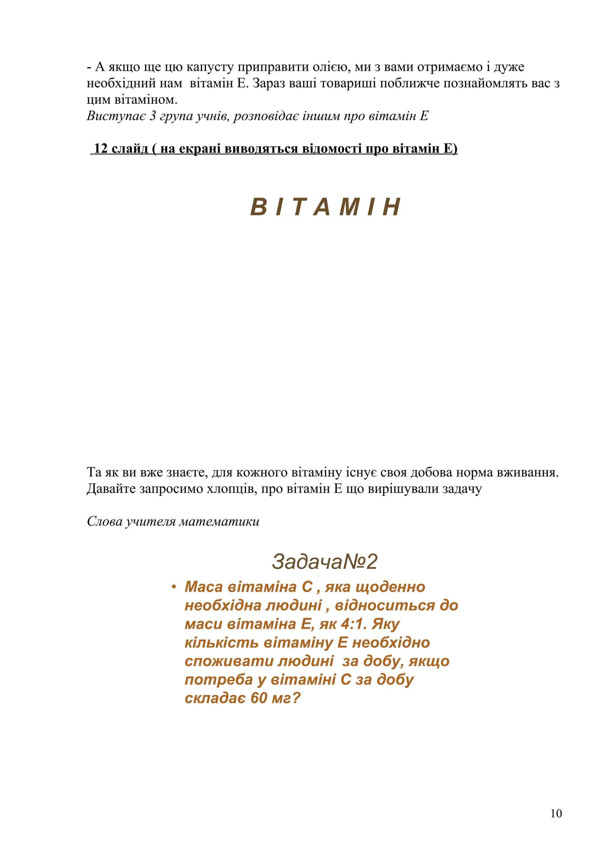 - А якщо ще цю капусту приправити олією, ми з вами отримаємо і дуже
необхідний нам вітамін Е. Зараз ваші товариші поближче познайомлять вас з
цим вітаміном.
Виступає 3 група учнів, розповідає іншим про вітамін Е
12 слайд ( на екрані виводяться відомості про вітамін Е)
В І Т А М І Н
Та як ви вже знаєте, для кожного вітаміну існує своя добова норма вживання.
Давайте запросимо хлопців, про вітамін Е що вирішували задачу
Слова учителя математики
Задача№2
• Маса вітаміна С , яка щоденно
необхідна людині , відноситься до
маси вітаміна Е, як 4:1. Яку
кількість вітаміну Е необхідно
споживати людині за добу, якщо
потреба у вітаміні С за добу
складає 60 мг?
10
 