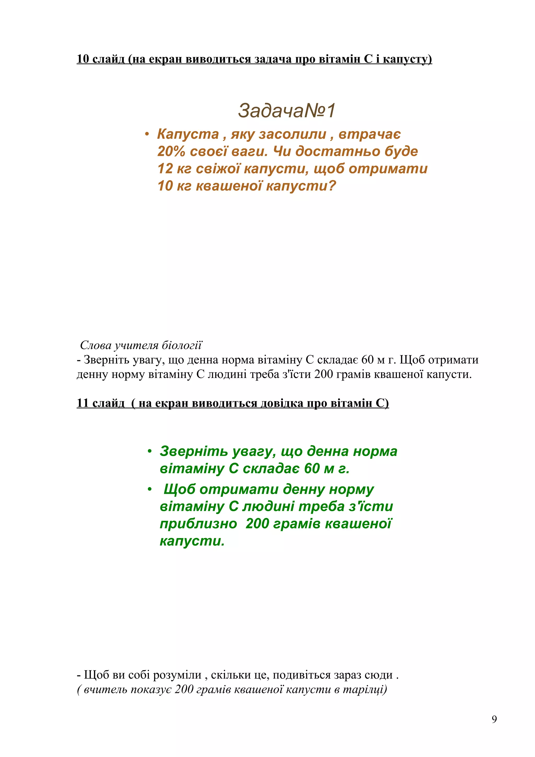 10 слайд (на екран виводиться задача про вітамін С і капусту)
Задача№1
• Капуста , яку засолили , втрачає
20% своєї ваги. Чи достатньо буде
12 кг свіжої капусти, щоб отримати
10 кг квашеної капусти?
Слова учителя біології
- Зверніть увагу, що денна норма вітаміну С складає 60 м г. Щоб отримати
денну норму вітаміну С людині треба з'їсти 200 грамів квашеної капусти.
11 слайд ( на екран виводиться довідка про вітамін С)
• Зверніть увагу, що денна норма
вітаміну С складає 60 м г.
• Щоб отримати денну норму
вітаміну С людині треба з'їсти
приблизно 200 грамів квашеної
капусти.
- Щоб ви собі розуміли , скільки це, подивіться зараз сюди .
( вчитель показує 200 грамів квашеної капусти в тарілці)
9
 