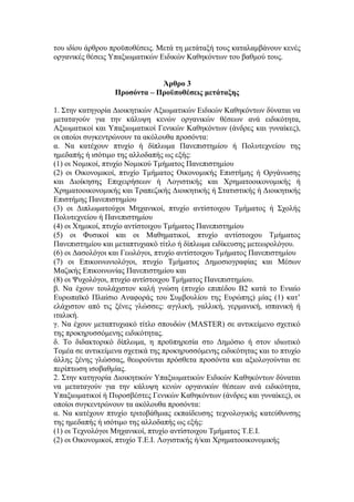του ιδίου άρθρου προϋποθέσεις. Μετά τη μετάταξή τους καταλαμβάνουν κενές
οργανικές θέσεις Υπαξιωματικών Ειδικών Καθηκόντων του βαθμού τους.
Άρθρο 3
Προσόντα – Προϋποθέσεις μετάταξης
1. Στην κατηγορία Διοικητικών Αξιωματικών Ειδικών Καθηκόντων δύναται να
μεταταγούν για την κάλυψη κενών οργανικών θέσεων ανά ειδικότητα,
Αξιωματικοί και Υπαξιωματικοί Γενικών Καθηκόντων (άνδρες και γυναίκες),
οι οποίοι συγκεντρώνουν τα ακόλουθα προσόντα:
α. Να κατέχουν πτυχίο ή δίπλωμα Πανεπιστημίου ή Πολυτεχνείου της
ημεδαπής ή ισότιμο της αλλοδαπής ως εξής:
(1) οι Νομικοί, πτυχίο Νομικού Τμήματος Πανεπιστημίου
(2) οι Οικονομικοί, πτυχίο Τμήματος Οικονομικής Επιστήμης ή Οργάνωσης
και Διοίκησης Επιχειρήσεων ή Λογιστικής και Χρηματοοικονομικής ή
Χρηματοοικονομικής και Τραπεζικής Διοικητικής ή Στατιστικής ή Διοικητικής
Επιστήμης Πανεπιστημίου
(3) οι Διπλωματούχοι Μηχανικοί, πτυχίο αντίστοιχου Τμήματος ή Σχολής
Πολυτεχνείου ή Πανεπιστημίου
(4) οι Χημικοί, πτυχίο αντίστοιχου Τμήματος Πανεπιστημίου
(5) οι Φυσικοί και οι Μαθηματικοί, πτυχίο αντίστοιχου Τμήματος
Πανεπιστημίου και μεταπτυχιακό τίτλο ή δίπλωμα ειδίκευσης μετεωρολόγου.
(6) οι Δασολόγοι και Γεωλόγοι, πτυχίο αντίστοιχου Τμήματος Πανεπιστημίου
(7) οι Επικοινωνιολόγοι, πτυχίο Τμήματος Δημοσιογραφίας και Μέσων
Μαζικής Επικοινωνίας Πανεπιστημίου και
(8) οι Ψυχολόγοι, πτυχίο αντίστοιχου Τμήματος Πανεπιστημίου.
β. Να έχουν τουλάχιστον καλή γνώση (πτυχίο επιπέδου Β2 κατά το Ενιαίο
Ευρωπαϊκό Πλαίσιο Αναφοράς του Συμβουλίου της Ευρώπης) μίας (1) κατ’
ελάχιστον από τις ξένες γλώσσες: αγγλική, γαλλική, γερμανική, ισπανική ή
ιταλική.
γ. Να έχουν μεταπτυχιακό τίτλο σπουδών (MASTER) σε αντικείμενο σχετικό
της προκηρυσσόμενης ειδικότητας.
δ. Το διδακτορικό δίπλωμα, η προϋπηρεσία στο Δημόσιο ή στον ιδιωτικό
Τομέα σε αντικείμενα σχετικά της προκηρυσσόμενης ειδικότητας και το πτυχίο
άλλης ξένης γλώσσας, θεωρούνται πρόσθετα προσόντα και αξιολογούνται σε
περίπτωση ισοβαθμίας.
2. Στην κατηγορία Διοικητικών Υπαξιωματικών Ειδικών Καθηκόντων δύναται
να μεταταγούν για την κάλυψη κενών οργανικών θέσεων ανά ειδικότητα,
Υπαξιωματικοί ή Πυροσβέστες Γενικών Καθηκόντων (άνδρες και γυναίκες), οι
οποίοι συγκεντρώνουν τα ακόλουθα προσόντα:
α. Να κατέχουν πτυχίο τριτοβάθμιας εκπαίδευσης τεχνολογικής κατεύθυνσης
της ημεδαπής ή ισότιμο της αλλοδαπής ως εξής:
(1) οι Τεχνολόγοι Μηχανικοί, πτυχίο αντίστοιχου Τμήματος Τ.Ε.Ι.
(2) οι Οικονομικοί, πτυχίο Τ.Ε.Ι. Λογιστικής ή/και Χρηματοοικονομικής
 