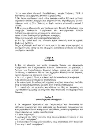 (3) οι Δασοπόνοι Φυσικού Περιβάλλοντος, πτυχίο Τμήματος Τ.Ε.Ι. ή
Δασοπονίας και Διαχείρισης Φυσικού Περιβάλλοντος
β. Να έχουν τουλάχιστον καλή γνώση (πτυχίο επιπέδου Β2 κατά το Ενιαίο
Ευρωπαϊκό Πλαίσιο Αναφοράς του Συμβουλίου της Ευρώπης) μίας (1) κατ’
ελάχιστον από τις ξένες γλώσσες: αγγλική, γαλλική, γερμανική, ισπανική ή
ιταλική.
3. Η μετάταξη Αξιωματικών και Υπαξιωματικών Γενικών Καθηκόντων στην
κατηγορία Διοικητικών Αξιωματικών και Υπαξιωματικών Ειδικών
Καθηκόντων, επιτρέπεται μόνο εφόσον ο υποψήφιος:
α) δεν τελεί σε διαθεσιμότητα για λόγους πειθαρχίας,
β) δεν έχει τιμωρηθεί με ανώτατη πειθαρχική ποινή,
γ) δεν έχει κριθεί κατά την τελευταία κρίση δυσμενώς από το αρμόδιο
Συμβούλιο Κρίσεων,
δ) έχει αξιολογηθεί κατά την τελευταία τριετία (γενικός χαρακτηρισμός) ως
τουλάχιστον λίαν καλός και στα επί μέρους ουσιαστικά προσόντα έχει βαθμό
τουλάχιστον οκτώ (8).
Άρθρο 4
Προκήρυξη
1. Για την πλήρωση των κενών οργανικών θέσεων των Διοικητικών
Αξιωματικών και Υπαξιωματικών Ειδικών Καθηκόντων, με μετάταξη, ο
Αρχηγός του Πυροσβεστικού Σώματος εκδίδει, ύστερα από πρόταση της
Διεύθυνσης Ανθρώπινων Πόρων του Αρχηγείου Πυροσβεστικού Σώματος,
σχετική προκήρυξη, στην οποία ορίζονται:
α. Οι κενές οργανικές θέσεις που θα καλυφθούν ανά ειδικότητα και βαθμό.
β. Τα απαιτούμενα προσόντα και προϋποθέσεις.
γ. Τα απαιτούμενα δικαιολογητικά, ο χρόνος, ο τρόπος και ο τόπος υποβολής
τους, η διαδικασία μετάταξης και κάθε άλλη αναγκαία λεπτομέρεια.
2. Η προκήρυξη για μετάταξη αποστέλλεται σε όλες τις Υπηρεσίες του
Πυροσβεστικού Σώματος και αναρτάται στην ιστοσελίδα του Πυροσβεστικού
Σώματος.
Άρθρο 5
Δικαιολογητικά υποψηφίων
1. Οι υποψήφιοι Αξιωματικοί και Υπαξιωματικοί που δικαιούνται και
επιθυμούν να μεταταγούν στην κατηγορία των Διοικητικών Αξιωματικών και
Υπαξιωματικών Ειδικών Καθηκόντων υποβάλλουν, μέσα στην προθεσμία που
ορίζει η προκήρυξη, τα εξής δικαιολογητικά:
α. Αίτηση συμμετοχής.
β. Αντίγραφα των τίτλων σπουδών τους, όπως ορίζονται στο εδάφιο α΄ των
παρ. 1 και 2 του άρθρου 3.
γ. Πιστοποιητικό γνώσης ξένων γλωσσών, όπως προβλέπεται στην περίπτωση
β΄ των παρ. 1 και 2 του άρθρου 3.
 