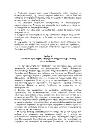 δ. Αντίγραφα μεταπτυχιακών ή/και διδακτορικών τίτλων σπουδών σε
αντικείμενο συναφές της προκηρυσσόμενης ειδικότητας, εφόσον διαθέτουν
καθώς και τυχόν βεβαίωση προϋπηρεσίας στο Δημόσιο ή στον ιδιωτικό Τομέα
σε αντικείμενα της ειδικότητάς τους.
2. Οι υποψήφιοι υποβάλουν αυτοπροσώπως τα προαναφερόμενα
δικαιολογητικά στην Υπηρεσία που υπηρετούν και η οποία με τη σειρά της
τα διαβιβάζει στην Επιτροπή Παραλαβής.
4. Τα μέλη της Επιτροπής Παραλαβής που δέχεται τα δικαιολογητικά
υποχρεούνται να:
α. Ελέγχουν τα δικαιολογητικά για την εμπρόθεσμη υποβολή τους και την
πληρότητα τους, σύμφωνα με τις διατάξεις του παρόντος και τις σχετικές
διαταγές.
β. Μεριμνούν για τη συμπλήρωση ή διόρθωση τυχόν ελλείψεων και
σφαλμάτων και υποβάλλουν ιεραρχικά, μέσα στις ορισθείσες προθεσμίες,
όλα τα δικαιολογητικά στη Διεύθυνση Ανθρώπινων Πόρων του Αρχηγείου
Πυροσβεστικού Σώματος.
Άρθρο 6
Διαδικασία αξιολόγησης υποψηφίων προς μετάταξη - Πίνακες
μετατασσόμενων
1. Για την αξιολόγηση των προσόντων των υποψηφίων προς μετάταξη
Διοικητικών Αξιωματικών και Υπαξιωματικών Ειδικών Καθηκόντων
συγκροτείται με πρόταση της Διεύθυνσης Ανθρώπινων Πόρων του Αρχηγείου
Πυροσβεστικού Σώματος και απόφαση του Αρχηγού του Πυροσβεστικού
Σώματος, τριμελής Επιτροπή Αξιολόγησης, αποτελούμενη από έναν Ανώτατο
Αξιωματικό, ως Πρόεδρο και δυο Ανώτερους Αξιωματικούς, πλην του
Διευθυντή Ανθρώπινων Πόρων, ως μέλη, με τους αναπληρωτές τους. Με την
ίδια απόφαση ορίζεται Αξιωματικός του αρμόδιου Τμήματος Ανάπτυξης
Ανθρώπινων Πόρων της οικείας Διεύθυνσης, ως γραμματέας με τον
αναπληρωτή του.
2. Εφόσον στις περιπτώσεις της μετάταξης, υποβάλλονται αιτήσεις
περισσότερες των προκηρυσσόμενων κενών οργανικών θέσεων, κατά
ειδικότητα, μετατάσσεται ο έχων μεταπτυχιακό τίτλο σπουδών συναφή με το
αντικείμενο σπουδών. Εάν υπάρχουν περισσότεροι των προκηρυσσόμενων
θέσεων υποψήφιοι κάτοχοι μεταπτυχιακού τίτλου σπουδών συναφούς με το
αντικείμενο σπουδών, προηγείται ο έχων μεγαλύτερο βαθμό επίδοσης σε αυτό.
Σε περίπτωση ισοβαθμίας προηγείται ο έχων το μεγαλύτερο βαθμό πτυχίου. Αν
προκύπτει νέα ισοβαθμία προηγείται ο ανώτερος ιεραρχικά υπάλληλος και
συντάσσεται σχετικό πρακτικό.
3. Ο τελικός πίνακας μετατασσόμενων σε αριθμό ίσο με τον αριθμό που
ορίζεται στην προκήρυξη ανά ειδικότητα, καθώς και ο πίνακας μη
μετατασσόμενων υπογράφονται από τα μέλη της Επιτροπής και διαβιβάζονται
στις Περιφερειακές Πυροσβεστικές Διοικήσεις, όπου και αναρτώνται για
ενημέρωση των υποψηφίων. Οι υποψήφιοι δικαιούνται εντός αποκλειστικής
 