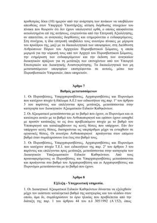 προθεσμίας δέκα (10) ημερών από την ανάρτηση των πινάκων να υποβάλουν
απευθείας στον Υπαρχηγό Υποστήριξης αίτηση διόρθωσης στοιχείων του
πίνακα που θεωρούν ότι δεν έχουν υπολογιστεί ορθά, ο οποίος αποφαίνεται
αιτιολογημένα επί της αιτήσεως, ενεργούνται από την Επιτροπή Αξιολόγησης,
αν απαιτείται, οι αναγκαίες διορθώσεις και ενημερώνεται ο ενδιαφερόμενος.
Στη συνέχεια, η ίδια επιτροπή υποβάλλει τους ανωτέρω πίνακες με μέριμνα
του προέδρου της, μαζί με τα δικαιολογητικά των υποψηφίων, στη Διεύθυνση
Ανθρώπινων Πόρων του Αρχηγείου Πυροσβεστικού Σώματος, η οποία
μεριμνά για την κύρωσή τους από τον Αρχηγό του Πυροσβεστικού Σώματος,
την ενημέρωση των ενδιαφερόμενων και την έκδοση των αναγκαίων
διοικητικών πράξεων για τη μετάταξη των επιτυχόντων από τον Υπουργό
Εσωτερικών και Διοικητικής Ανασυγκρότησης. Τα δικαιολογητικά των μη
μετατασσόμενων υποψηφίων επιστρέφονται σε αυτούς, μέσω των
Πυροσβεστικών Υπηρεσιών, όπου υπηρετούν.
Άρθρο 7
Βαθμός μετατασσόμενων
1. Οι Πυροσβέστες, Υπαρχιπυροσβέστες, Αρχιπυροσβέστες και Πυρονόμοι
που κατέχουν πτυχίο ή δίπλωμα Α.Ε.Ι των ειδικοτήτων της παρ. 1α
του άρθρου
3 του παρόντος και επιλέγονται προς μετάταξη, μετατάσσονται στην
κατηγορία των Διοικητικών Αξιωματικών Ειδικών Καθηκόντων.
2. Οι Αξιωματικοί μετατάσσονται με το βαθμό που έχουν, οι Πυρονόμοι και οι
κατώτεροι αυτών με το βαθμό του Ανθυποπυραγού και εφόσον έχουν εισαχθεί
με προσόν κατάταξης το ως άνω προβλεπόμενο πτυχίο με το βαθμό του
Υποπυραγού και καταλαμβάνουν τις κενές θέσεις που υπάρχουν. Εάν δεν
υπάρχουν κενές θέσεις, διατηρούνται ως υπεράριθμοι μέχρι να ενταχθούν σε
οργανικές θέσεις. Οι ανωτέρω Ανθυποπυραγοί προάγονται στον επόμενο
βαθμό όταν συμπληρώσουν ένα έτος στο βαθμό τους.
3. Οι Πυροσβέστες, Υπαρχιπυροσβέστες, Αρχιπυροσβέστες και Πυρονόμοι
που κατέχουν πτυχίο Τ.Ε.Ι. των ειδικοτήτων της παρ. 2α
του άρθρου 3 του
παρόντος και επιλέγονται προς μετάταξη, μετατάσσονται στην κατηγορία των
Διοικητικών Υπαξιωματικών Ειδικών Καθηκόντων. Από τους
προαναφερόμενους οι Πυροσβέστες και Υπαρχιπυροσβέστες μετατάσσονται
και προάγονται στο βαθμό του Αρχιπυροσβέστη και οι Αρχιπυροσβέστες και
Πυρονόμοι μετατάσσονται με το βαθμό που έχουν.
Άρθρο 8
Εξέλιξη - Υποχρεωτική υπηρεσία.
1. Οι Διοικητικοί Αξιωματικοί Ειδικών Καθηκόντων δύνανται να εξελιχθούν
μέχρι τον εκάστοτε καταληκτικό βαθμό της κατηγορίας και του κλάδου στον
οποίο, άμα δε, συμπληρώσουν το όριο ηλικίας που προβλέπεται από την
διάταξη της παρ. 1 του άρθρου 44 του π.δ 305/1992 (Α΄152), όπως
 