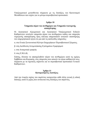Υπαξιωματικοί μετατίθενται σύμφωνα με τις διατάξεις του Κανονισμού
Μεταθέσεων που ισχύει για το μόνιμο πυροσβεστικό προσωπικό.
Άρθρο 10
Υπηρεσία πέραν του πενθημέρου και Υπηρεσία νυκτερινής
απασχόλησης
Οι Διοικητικοί Αξιωματικοί και Διοικητικοί Υπαξιωματικοί Ειδικών
Καθηκόντων εκτελούν υπηρεσία πέραν του πενθημέρου καθώς και υπηρεσία
νυχτερινής απασχόλησης προς κάλυψη υπηρεσιακών αναγκών υποστήριξης
του επιχειρησιακού έργου σε μια από τις ακόλουθες υπηρεσίες:
α. στο Ενιαίο Συντονιστικό Κέντρο Επιχειρήσεων Πυροσβεστικού Σώματος.
β. στη Διεύθυνση Αντιμετώπισης Εγκλημάτων Εμπρησμού
γ. στα Ανακριτικά γραφεία.
δ. στις Ε.Μ.Α.Κ.
Επίσης, δύναται να απασχοληθούν πέραν του πενθημέρου κατά τις ημέρες
Σαββάτου και Κυριακής, στις υπηρεσίες που ασκούν τα κύρια καθήκοντά τους,
σύμφωνα με τα σχετικώς ισχύοντα για το πυροσβεστικό προσωπικό Γενικών
Καθηκόντων.
Άρθρο 11
Καταργούμενες Διατάξεις
Από την έναρξη ισχύος του παρόντος καταργείται κάθε άλλη γενική ή ειδική
διάταξη, κατά το μέρος που αντίκειται στις διατάξεις του παρόντος.
 
