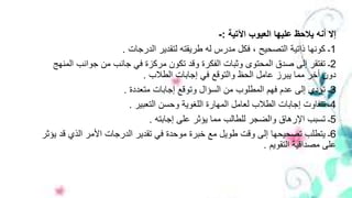 ‫اآلتية‬ ‫العيوب‬ ‫عليها‬ ‫يالحظ‬ ‫أنه‬ ‫إال‬:-
1‫الدرجات‬ ‫لتقدير‬ ‫طريقته‬ ‫له‬ ‫مدرس‬ ‫فكل‬ ، ‫التصحيح‬ ‫ذاتية‬ ‫كونها‬ ‫ـ‬.
2‫ا‬ ‫جوانب‬ ‫من‬ ‫جانب‬ ‫في‬ ‫مركزة‬ ‫تكون‬ ‫وقد‬ ‫الفكرة‬ ‫وثبات‬ ‫المحتوى‬ ‫صدق‬ ‫إلى‬ ‫تفتقر‬ ‫ـ‬‫لمنهج‬
‫الطالب‬ ‫إجابات‬ ‫في‬ ‫والتوقع‬ ‫الحظ‬ ‫عامل‬ ‫يبرز‬ ‫مما‬ ‫أخر‬ ‫دون‬.
3‫متعددة‬ ‫إجابات‬ ‫وتوقع‬ ‫السؤال‬ ‫من‬ ‫المطلوب‬ ‫فهم‬ ‫عدم‬ ‫إلى‬ ‫تؤدي‬ ‫ـ‬.
4‫التعبير‬ ‫وحسن‬ ‫اللغوية‬ ‫المهارة‬ ‫لعامل‬ ‫الطالب‬ ‫إجابات‬ ‫تتفاوت‬ ‫ـ‬.
5‫إجابته‬ ‫على‬ ‫يؤثر‬ ‫مما‬ ‫للطالب‬ ‫والضجر‬ ‫اإلرهاق‬ ‫تسبب‬ ‫ـ‬.
6‫ق‬ ‫الذي‬ ‫األمر‬ ‫الدرجات‬ ‫تقدير‬ ‫في‬ ‫موحدة‬ ‫خبرة‬ ‫مع‬ ‫طويل‬ ‫وقت‬ ‫إلى‬ ‫تصحيحها‬ ‫يتطلب‬ ‫ـ‬‫يؤثر‬ ‫د‬
‫التقويم‬ ‫مصداقية‬ ‫على‬.
 