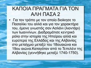 ΚΑΠΟΙΑ ΠΡΑΓΜΑΤΑ ΓΙΑ ΤΟΝ
ΑΛΗ ΠΑΣΑ 2
● Για τον τρόπο με τον οποίο διοίκησε το
Πασαλίκι του αλλά και για τον χαρακτήρα
του, έμεινε γνωστός σαν Ασλάνι (λιοντάρι)
των Ιωαννίνων. Διαδραμάτισε κεντρικό
ρόλο στην ιστορία της Ηπείρου αλλά και
ευρύτερα της Ελλάδας και της Αλβανίας
στο μεταίχμιο μεταξύ του 18ουαιώνα και
19ου αιώνα.Καταγόταν από το Τεπελένι της
Αλβανίας (γεννήθηκε μεταξύ 1740-1750).
 