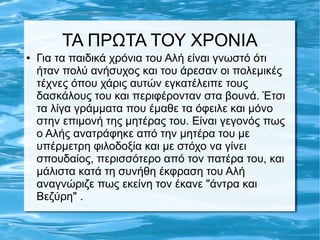 ΤΑ ΠΡΩΤΑ ΤΟΥ ΧΡΟΝΙΑ
● Για τα παιδικά χρόνια του Αλή είναι γνωστό ότι
ήταν πολύ ανήσυχος και του άρεσαν οι πολεμικές
τέχνες όπου χάρις αυτών εγκατέλειπε τους
δασκάλους του και περιφέρονταν στα βουνά. Έτσι
τα λίγα γράμματα που έμαθε τα όφειλε και μόνο
στην επιμονή της μητέρας του. Είναι γεγονός πως
ο Αλής ανατράφηκε από την μητέρα του με
υπέρμετρη φιλοδοξία και με στόχο να γίνει
σπουδαίος, περισσότερο από τον πατέρα του, και
μάλιστα κατά τη συνήθη έκφραση του Αλή
αναγνώριζε πως εκείνη τον έκανε "άντρα και
Βεζύρη" .
 