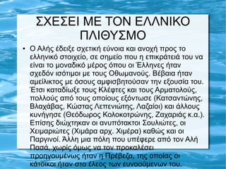 ΣΧΕΣΕΙ ΜΕ ΤΟΝ ΕΛΛΝΙΚΟ
ΠΛΙΘΥΣΜΟ
● O Αλής έδειξε σχετική εύνοια και ανοχή προς το
ελληνικό στοιχείο, σε σημείο που η επικράτειά του να
είναι το μοναδικό μέρος όπου οι Έλληνες ήταν
σχεδόν ισότιμοι με τους Οθωμανούς. Βέβαια ήταν
αμείλικτος με όσους αμφισβητούσαν την εξουσία του.
Έτσι καταδίωξε τους Κλέφτες και τους Αρματολούς,
πολλούς από τους οποίους εξόντωσε (Κατσαντώνης,
Βλαχάβας, Κώστας Λεπενιώτης, Λαζαίοι) και άλλους
κυνήγησε (Θεόδωρος Κολοκοτρώνης, Ζαχαριάς κ.α.).
Επίσης διώχτηκαν οι ανυπότακτοι Σουλιώτες, οι
Χειμαριώτες (Χιμάρα αρχ. Χιμέρα) καθώς και οι
Παργινοί. Άλλη μια πόλη που υπέφερε από τον Αλή
Πασά, χωρίς όμως να τον προκαλέσει
προηγουμένως ήταν η Πρέβεζα, της οποίας οι
κάτοικοι ήταν στο έλεος των ευνοούμενων του.
 