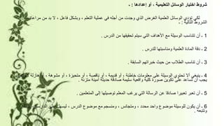 ‫إعدادها‬ ‫أو‬ ، ‫التعليمية‬ ‫الوسائل‬ ‫اختيار‬ ‫شروط‬:‫ـ‬
‫مر‬ ‫من‬ ‫بد‬ ‫ال‬ ، ‫فاعل‬ ‫وبشكل‬ ، ‫التعلم‬ ‫عملية‬ ‫في‬ ‫أجله‬ ‫من‬ ‫وجدت‬ ‫الذي‬ ‫الغرض‬ ‫العلمية‬ ‫الوسائل‬ ‫تؤدي‬ ‫لكي‬‫اعاة‬
‫التالية‬ ‫الشروط‬:‫ـ‬
1‫الدرس‬ ‫من‬ ‫تحقيقها‬ ‫سيتم‬ ‫التي‬ ‫األهداف‬ ‫مع‬ ‫الوسيلة‬ ‫تتناسب‬ ‫أن‬ ‫ـ‬.
2‫للدرس‬ ‫ومناسبتها‬ ‫العلمية‬ ‫المادة‬ ‫دقة‬ ‫ـ‬.
3‫السابقة‬ ‫خبراتهم‬ ‫حيث‬ ‫من‬ ‫الطالب‬ ‫تناسب‬ ‫أن‬ ‫ـ‬.
4، ‫هازلة‬ ‫أو‬ ، ‫مشوهة‬ ‫أو‬ ، ‫متحيزة‬ ‫أو‬ ، ‫ناقصة‬ ‫أو‬ ، ‫قديمة‬ ‫أو‬ ، ‫خاطئة‬ ‫معلومات‬ ‫على‬ ‫الوسيلة‬ ‫تحتوي‬ ‫أال‬ ‫ينبغي‬ ‫ـ‬‫وإنما‬
‫متزنة‬ ‫أمينة‬ ‫حديثة‬ ‫صادقة‬ ‫سليمة‬ ‫واقعية‬ ‫كلية‬ ‫صورة‬ ‫تكوين‬ ‫على‬ ‫تساعد‬ ‫أن‬ ‫يجب‬.
5‫المتعلمين‬ ‫إلى‬ ‫توصيلها‬ ‫المعلم‬ ‫يرغب‬ ‫التي‬ ‫الرسالة‬ ‫عن‬ ‫صادقا‬ ‫تعبيرا‬ ‫تعبر‬ ‫أن‬ ‫ـ‬.
6‫إدرا‬ ‫الدارسين‬ ‫على‬ ‫ليسهل‬ ، ‫الدرس‬ ‫موضوع‬ ‫مع‬ ‫ومنسجم‬ ، ‫ومتجانس‬ ، ‫محدد‬ ‫واحد‬ ‫موضوع‬ ‫للوسيلة‬ ‫يكون‬ ‫أن‬ ‫ـ‬‫كه‬
‫وتتبعه‬.
 