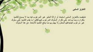 ‫السلبى‬ ‫التعزیز‬
‫المرغوب‬ ‫غیر‬ ‫المثیر‬ ‫ازالة‬ ‫أو‬ ‫استبعاد‬ ‫السلبى‬ ‫بالتعزیز‬ ‫یقصد‬‫فی‬‫ه‬‫یس‬ ‫ال‬ ‫بما‬‫للتلمیذ‬ ‫مح‬
‫تكرار‬ ‫على‬ ‫یساعد‬ ‫وبما‬ ‫بتكراره‬‫التلمیذ‬ ‫یقدم‬ ‫ما‬ ‫فكثیرا‬ ‫فیھ‬ ‫المرغوب‬ ‫السلوك‬‫سلوك‬ ‫على‬
‫غیر‬‫لالبتعاد‬ ‫التلمیذ‬ ‫یدفع‬ ‫مما‬ ‫بھ‬ ‫یھتم‬ ‫وال‬ ‫المعلم‬ ‫فیتجاھلھ‬ ‫مرغوب‬‫الس‬ ‫ھذا‬ ‫عن‬‫لوك‬
 